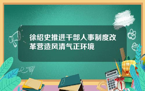 徐绍史推进干部人事制度改革营造风清气正环境