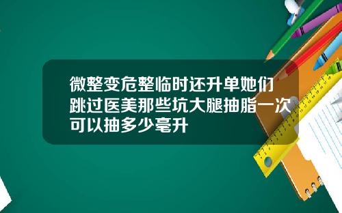 微整变危整临时还升单她们跳过医美那些坑大腿抽脂一次可以抽多少毫升