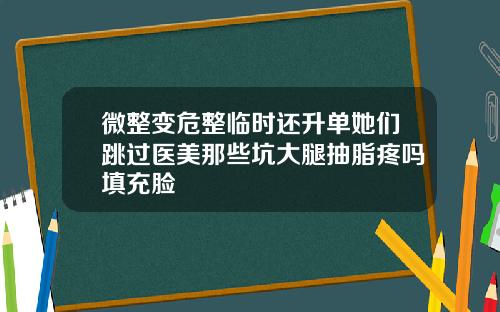 微整变危整临时还升单她们跳过医美那些坑大腿抽脂疼吗填充脸