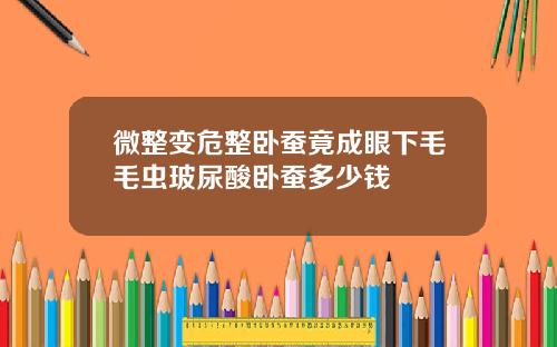 微整变危整卧蚕竟成眼下毛毛虫玻尿酸卧蚕多少钱