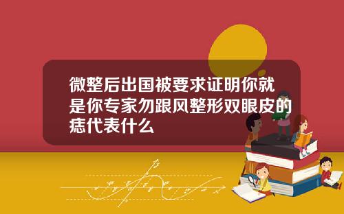 微整后出国被要求证明你就是你专家勿跟风整形双眼皮的痣代表什么