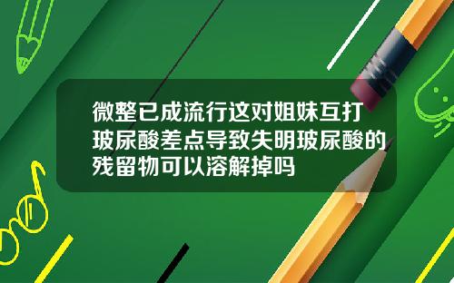 微整已成流行这对姐妹互打玻尿酸差点导致失明玻尿酸的残留物可以溶解掉吗