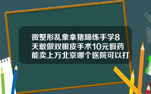 微整形乱象拿猪蹄练手学8天敢做双眼皮手术10元假药能卖上万北京哪个医院可以打玻尿酸