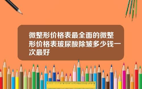 微整形价格表最全面的微整形价格表玻尿酸除皱多少钱一次最好