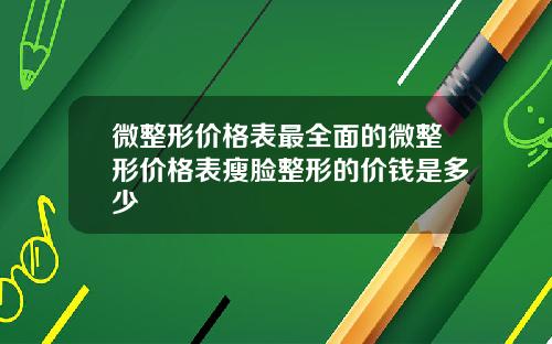 微整形价格表最全面的微整形价格表瘦脸整形的价钱是多少