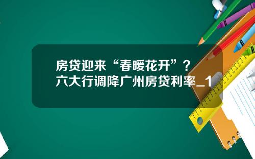 房贷迎来“春暖花开”？ 六大行调降广州房贷利率_1
