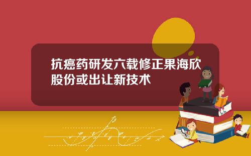 抗癌药研发六载修正果海欣股份或出让新技术