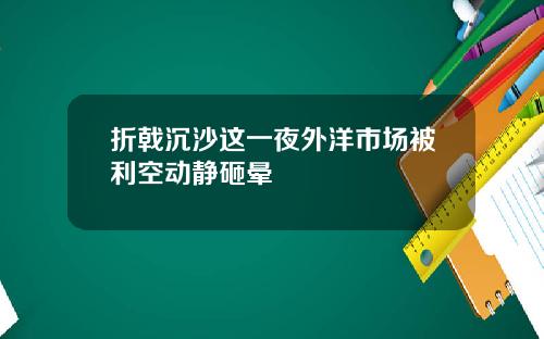 折戟沉沙这一夜外洋市场被利空动静砸晕