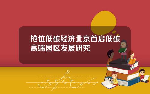 抢位低碳经济北京首启低碳高端园区发展研究