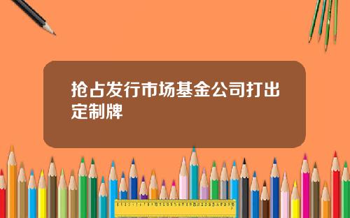 抢占发行市场基金公司打出定制牌