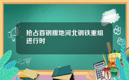 抢占首钢腹地河北钢铁重组进行时