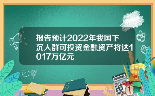 报告预计2022年我国下沉人群可投资金融资产将达1017万亿元