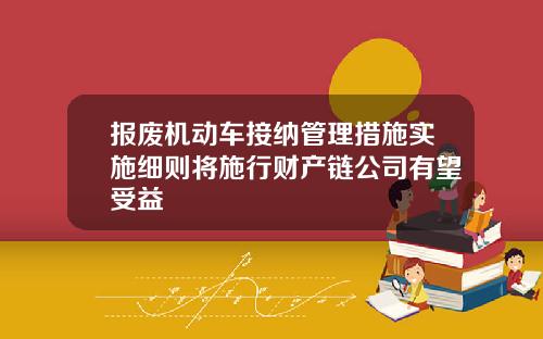 报废机动车接纳管理措施实施细则将施行财产链公司有望受益