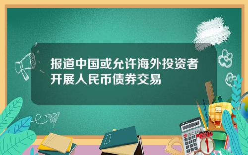 报道中国或允许海外投资者开展人民币债券交易