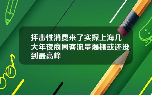 抨击性消费来了实探上海几大年夜商圈客流量爆棚或还没到最高峰