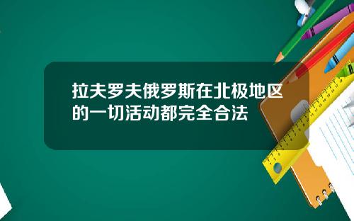 拉夫罗夫俄罗斯在北极地区的一切活动都完全合法