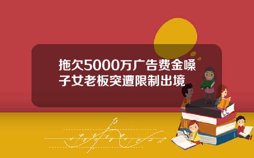 拖欠5000万广告费金嗓子女老板突遭限制出境