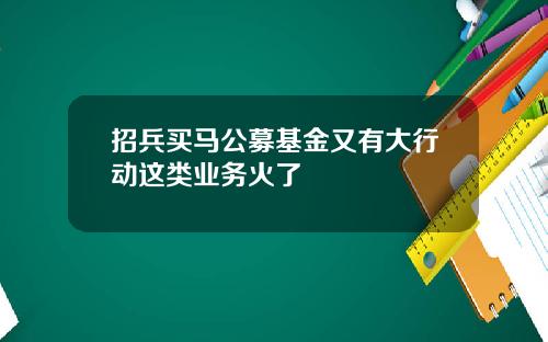招兵买马公募基金又有大行动这类业务火了