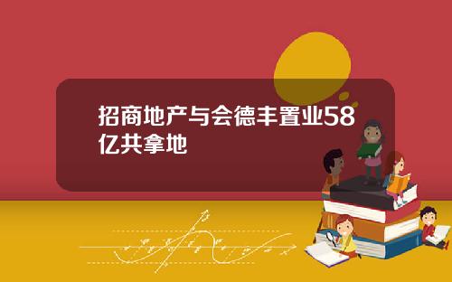 招商地产与会德丰置业58亿共拿地