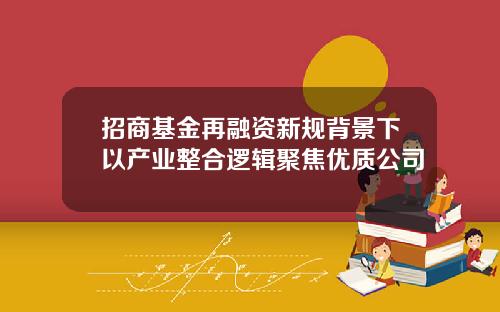 招商基金再融资新规背景下以产业整合逻辑聚焦优质公司