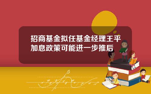 招商基金拟任基金经理王平加息政策可能进一步推后