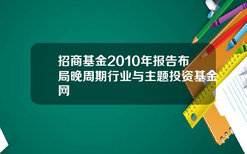 招商基金2010年报告布局晚周期行业与主题投资基金网