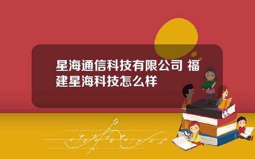 星海通信科技有限公司 福建星海科技怎么样