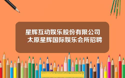 星辉互动娱乐股份有限公司 太原星辉国际娱乐会所招聘