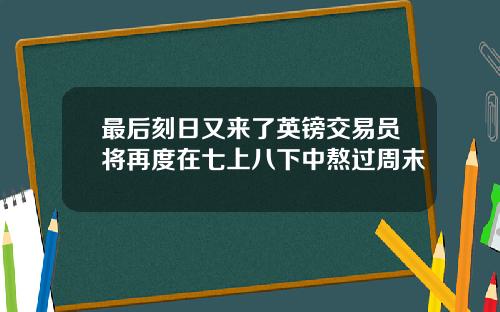 最后刻日又来了英镑交易员将再度在七上八下中熬过周末