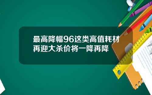 最高降幅96这类高值耗材再迎大杀价将一降再降
