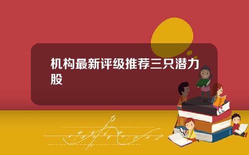 机构最新评级推荐三只潜力股