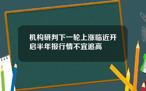 机构研判下一轮上涨临近开启半年报行情不宜追高