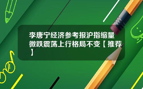 李唐宁经济参考报沪指缩量微跌震荡上行格局不变【推荐】