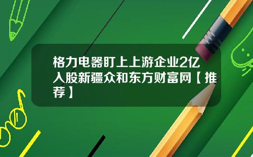 格力电器盯上上游企业2亿入股新疆众和东方财富网【推荐】