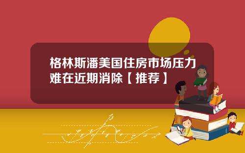 格林斯潘美国住房市场压力难在近期消除【推荐】