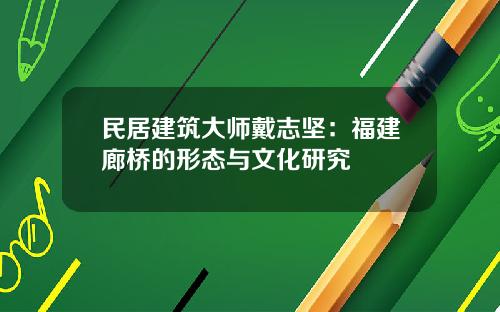 民居建筑大师戴志坚：福建廊桥的形态与文化研究