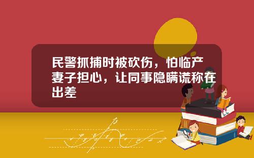 民警抓捕时被砍伤，怕临产妻子担心，让同事隐瞒谎称在出差