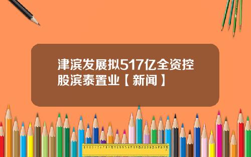 津滨发展拟517亿全资控股滨泰置业【新闻】