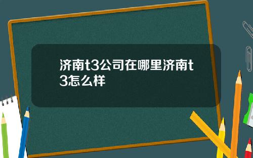 济南t3公司在哪里济南t3怎么样