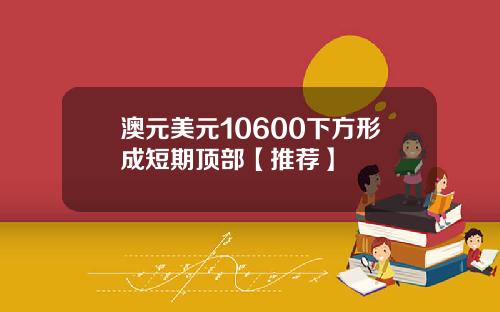 澳元美元10600下方形成短期顶部【推荐】