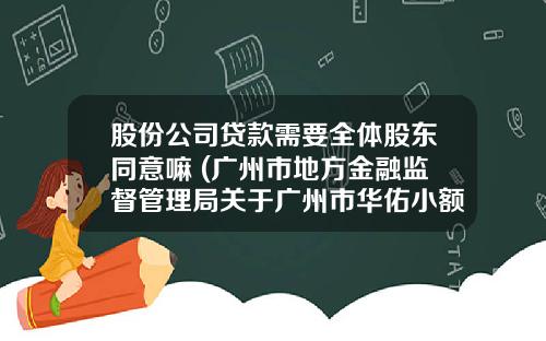 股份公司贷款需要全体股东同意嘛 (广州市地方金融监督管理局关于广州市华佑小额贷款股份有限公司变更股东股权等事项的批复)