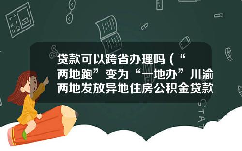 贷款可以跨省办理吗 (“两地跑”变为“一地办”川渝两地发放异地住房公积金贷款14.11亿元)_1