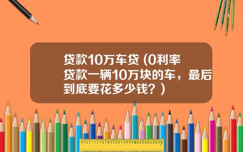 贷款10万车贷 (0利率贷款一辆10万块的车，最后到底要花多少钱？)