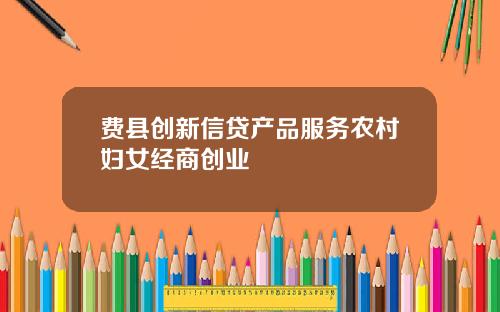 费县创新信贷产品服务农村妇女经商创业