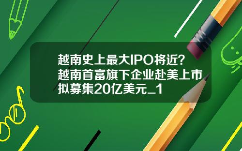 越南史上最大IPO将近？越南首富旗下企业赴美上市 拟募集20亿美元_1