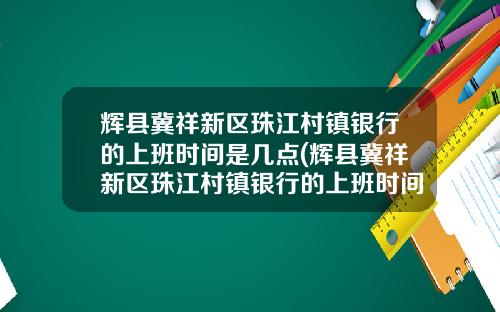 辉县冀祥新区珠江村镇银行的上班时间是几点(辉县冀祥新区珠江村镇银行的上班时间是多少)