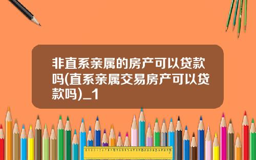 非直系亲属的房产可以贷款吗(直系亲属交易房产可以贷款吗)_1