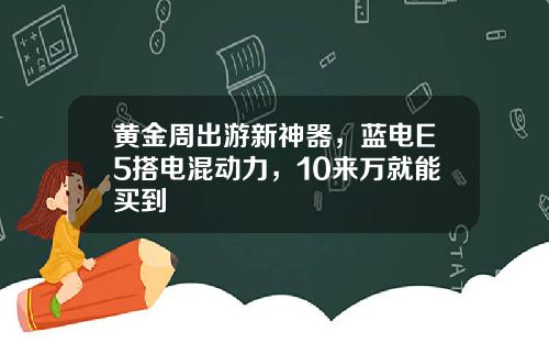 黄金周出游新神器，蓝电E5搭电混动力，10来万就能买到