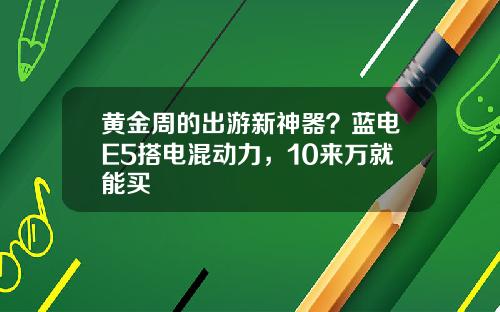 黄金周的出游新神器？蓝电E5搭电混动力，10来万就能买