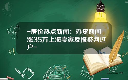 -房价热点新闻：办贷期间涨35万上海卖家反悔被判过户-